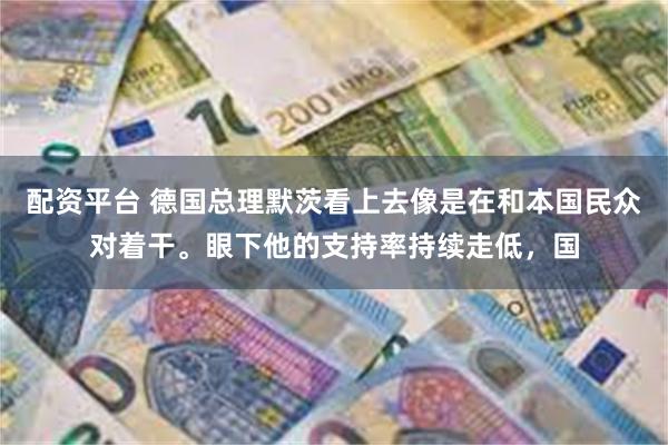 配资平台 德国总理默茨看上去像是在和本国民众对着干。眼下他的支持率持续走低，国