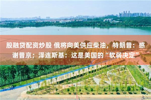 股融贷配资炒股 俄将向美供应柴油，特朗普：感谢普京；泽连斯基：这是美国的“软弱决定”