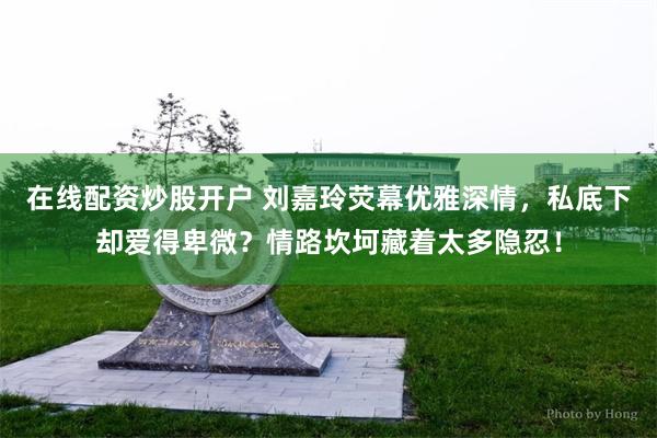 在线配资炒股开户 刘嘉玲荧幕优雅深情，私底下却爱得卑微？情路坎坷藏着太多隐忍！