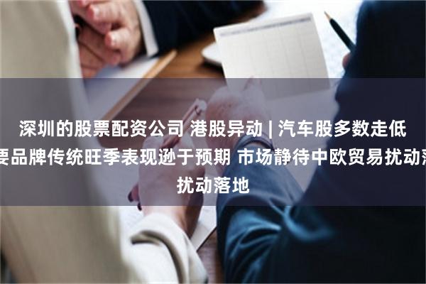 深圳的股票配资公司 港股异动 | 汽车股多数走低 主要品牌传统旺季表现逊于预期 市场静待中欧贸易扰动落地