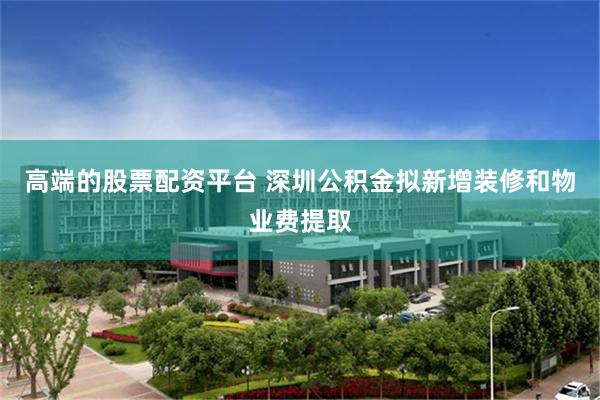 高端的股票配资平台 深圳公积金拟新增装修和物业费提取