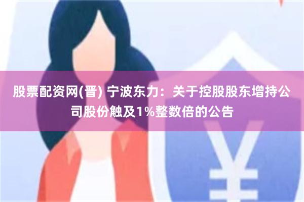 股票配资网(晋) 宁波东力：关于控股股东增持公司股份触及1%整数倍的公告