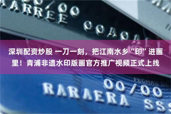 深圳配资炒股 一刀一刻,把江南水乡“印”进画里!青浦非遗水印版画官方推广视频正式上线