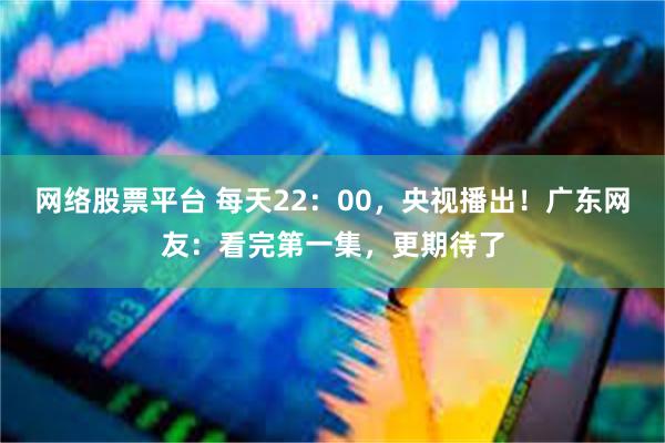 网络股票平台 每天22：00，央视播出！广东网友：看完第一集，更期待了