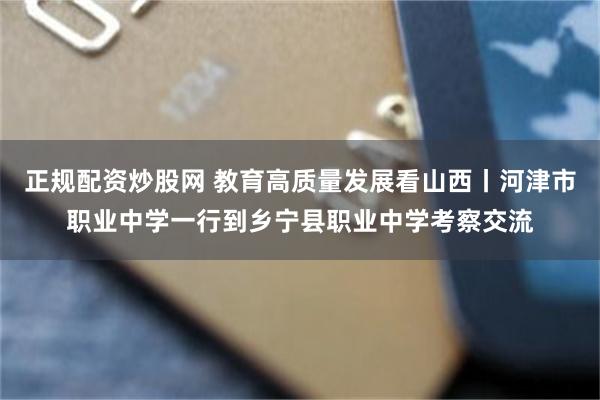 正规配资炒股网 教育高质量发展看山西丨河津市职业中学一行到乡宁县职业中学考察交流