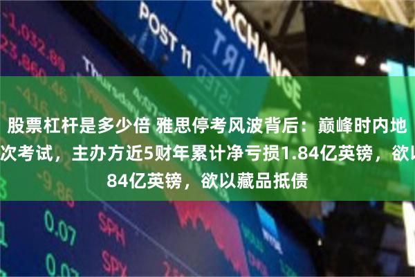股票杠杆是多少倍 雅思停考风波背后：巅峰时内地一天7万人次考试，主办方近5财年累计净亏损1.84亿英镑，欲以藏品抵债